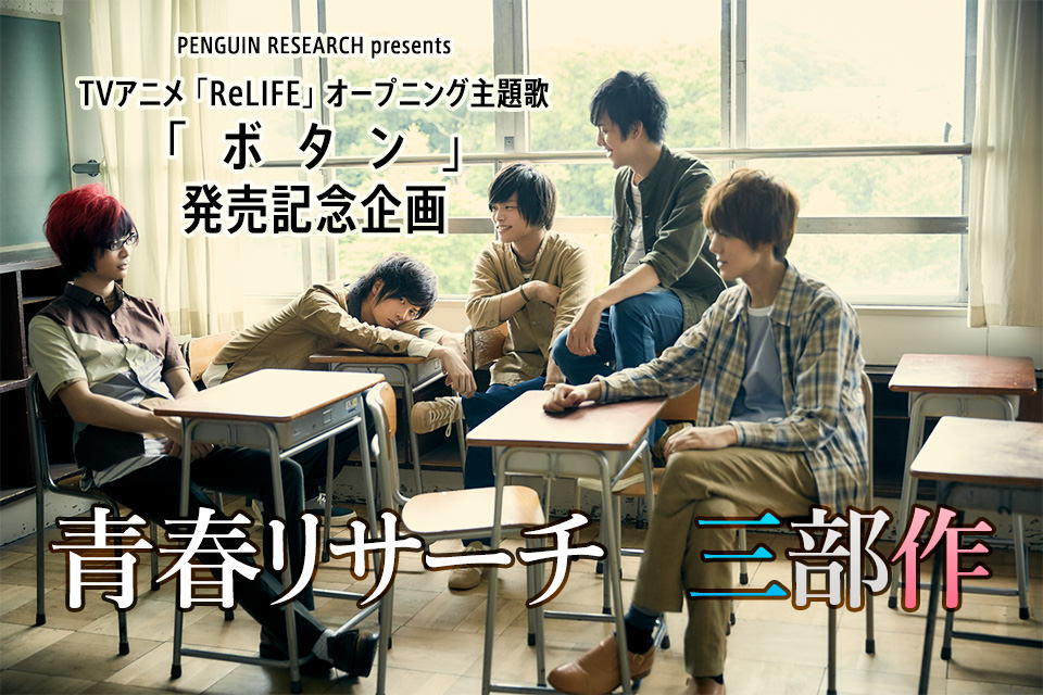 「青春リサーチ　三部作」　PENGUIN RESEARCH presents　TVアニメ「ReLIFE」オープニング主題歌「ボタン」発売記念企画